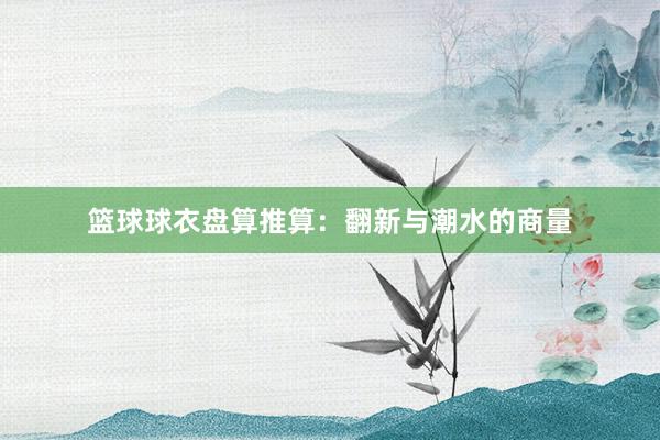 篮球球衣盘算推算：翻新与潮水的商量