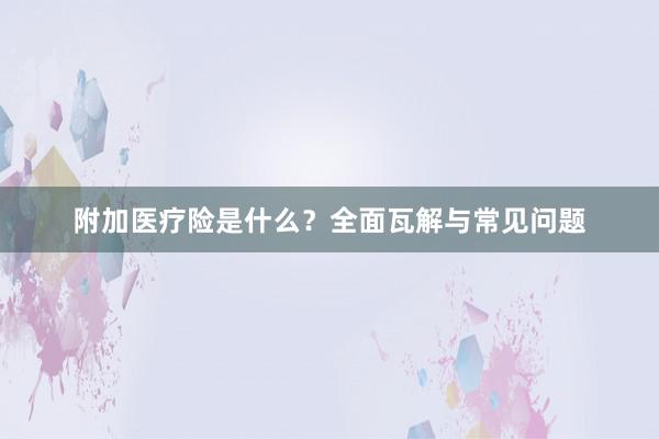 附加医疗险是什么？全面瓦解与常见问题