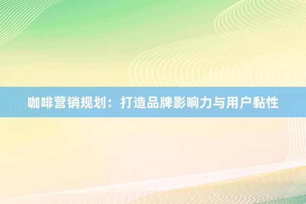 咖啡营销规划：打造品牌影响力与用户黏性